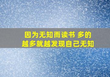 因为无知而读书 多的越多就越发现自己无知